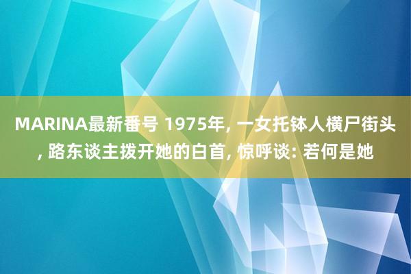 MARINA最新番号 1975年， 一女托钵人横尸街头， 路东谈主拨开她的白首， 惊呼谈: 若何是她