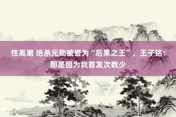 性高潮 绝杀元勋被誉为“后果之王”，王子铭：那是因为我首发次数少