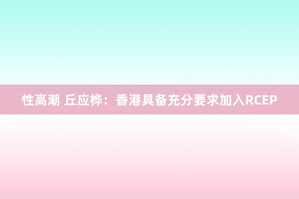 性高潮 丘应桦：香港具备充分要求加入RCEP