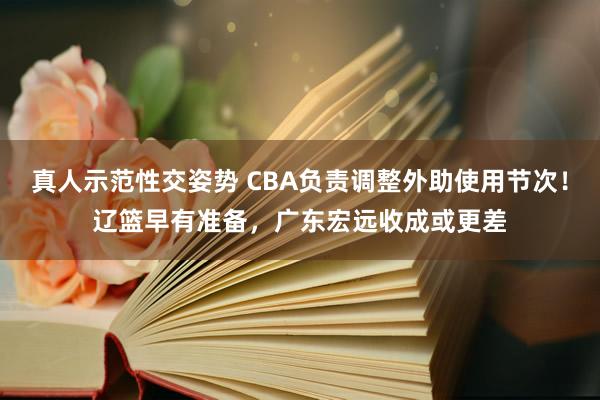 真人示范性交姿势 CBA负责调整外助使用节次！辽篮早有准备，广东宏远收成或更差