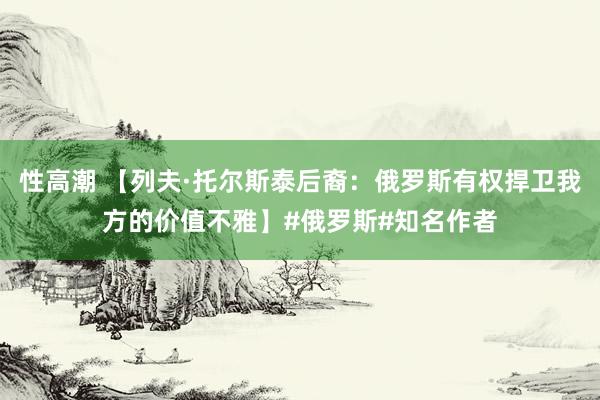 性高潮 【列夫·托尔斯泰后裔：俄罗斯有权捍卫我方的价值不雅】#俄罗斯#知名作者