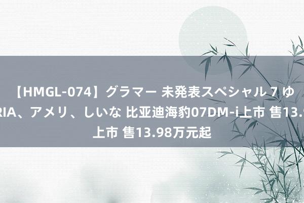 【HMGL-074】グラマー 未発表スペシャル 7 ゆず、MARIA、アメリ、しいな 比亚迪海豹07DM-i上市 售13.98万元起