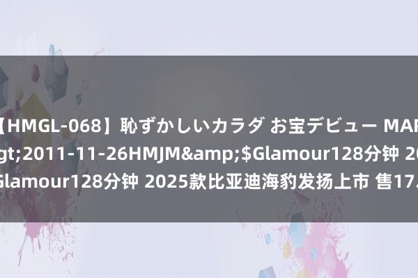 【HMGL-068】恥ずかしいカラダ お宝デビュー MARIA*Gカップ</a>2011-11-26HMJM&$Glamour128分钟 2025款比亚迪海豹发扬上市 售17.58万元起