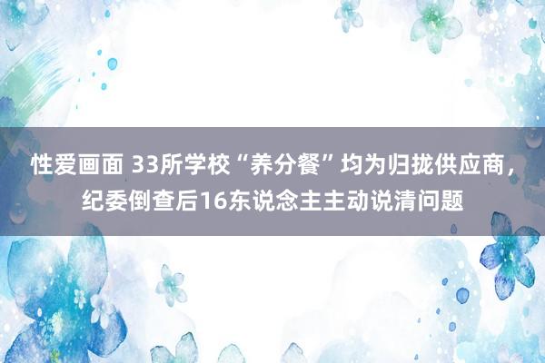 性爱画面 33所学校“养分餐”均为归拢供应商，纪委倒查后16东说念主主动说清问题