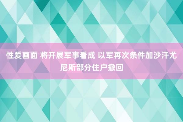 性爱画面 将开展军事看成 以军再次条件加沙汗尤尼斯部分住户撤回