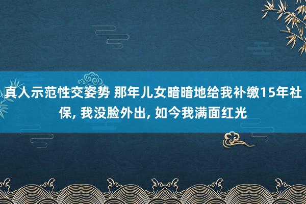 真人示范性交姿势 那年儿女暗暗地给我补缴15年社保， 我没脸外出， 如今我满面红光