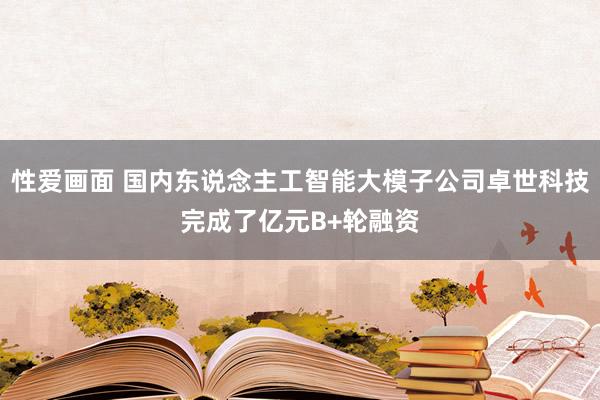 性爱画面 国内东说念主工智能大模子公司卓世科技完成了亿元B+轮融资