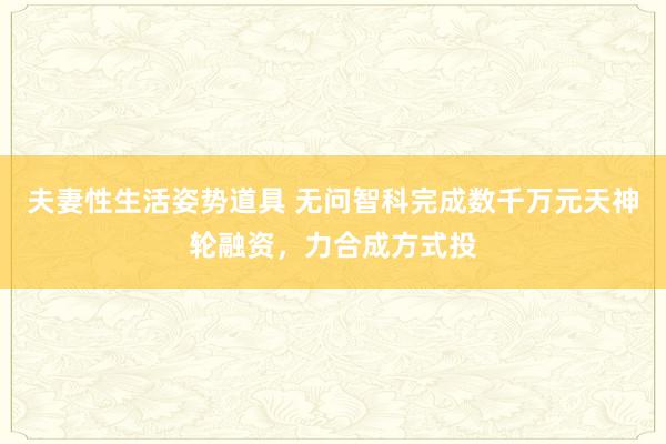 夫妻性生活姿势道具 无问智科完成数千万元天神轮融资，力合成方式投