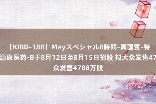 【KIBD-188】Mayスペシャル8時間-高画質-特別編 同源康医药-B于8月12日至8月15日招股 拟大众发售4788万股