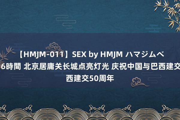 【HMJM-011】SEX by HMJM ハマジムベスト09 6時間 北京居庸关长城点亮灯光 庆祝中国与巴西建交50周年