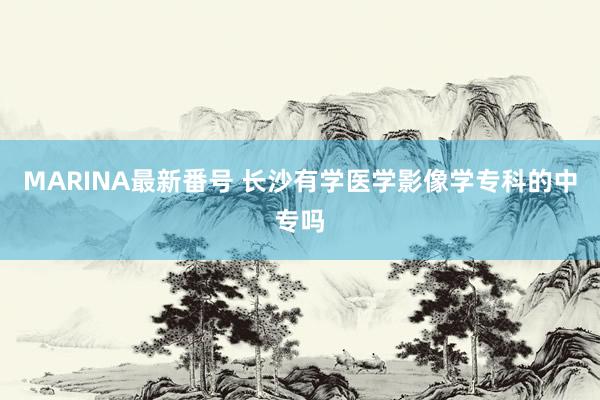 MARINA最新番号 长沙有学医学影像学专科的中专吗