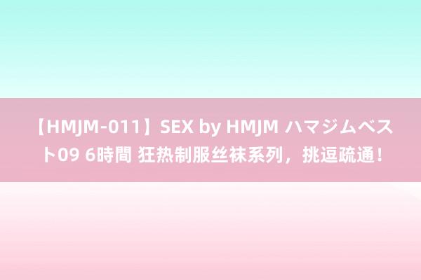 【HMJM-011】SEX by HMJM ハマジムベスト09 6時間 狂热制服丝袜系列，挑逗疏通！