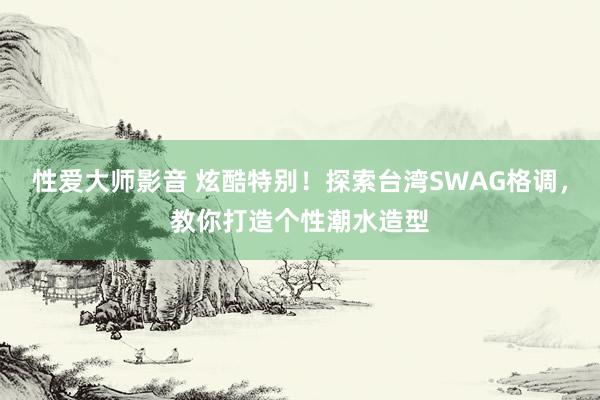 性爱大师影音 炫酷特别！探索台湾SWAG格调，教你打造个性潮水造型