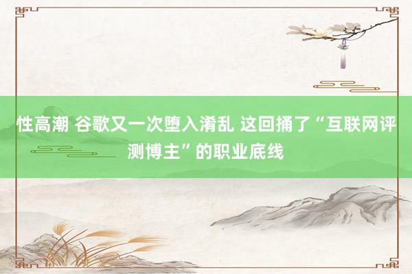 性高潮 谷歌又一次堕入淆乱 这回捅了“互联网评测博主”的职业底线