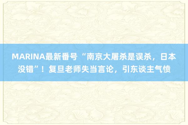 MARINA最新番号 “南京大屠杀是误杀，日本没错”！复旦老师失当言论，引东谈主气愤