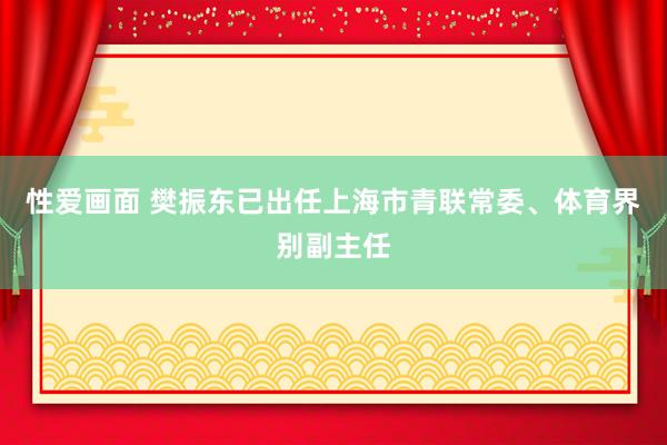 性爱画面 樊振东已出任上海市青联常委、体育界别副主任