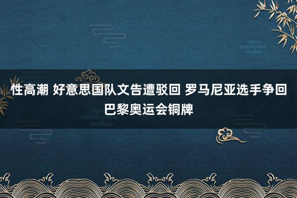 性高潮 好意思国队文告遭驳回 罗马尼亚选手争回巴黎奥运会铜牌