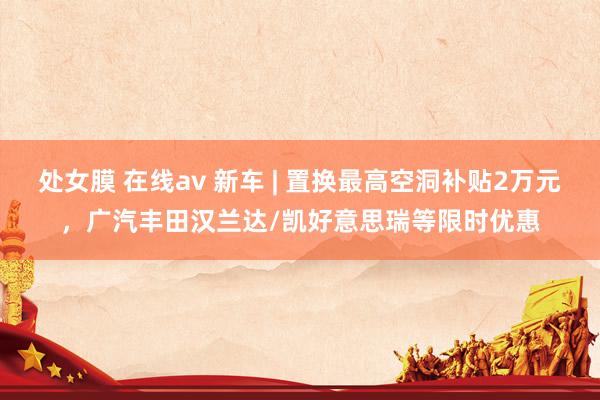 处女膜 在线av 新车 | 置换最高空洞补贴2万元，广汽丰田汉兰达/凯好意思瑞等限时优惠