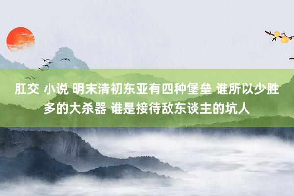 肛交 小说 明末清初东亚有四种堡垒 谁所以少胜多的大杀器 谁是接待敌东谈主的坑人