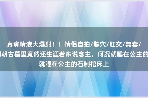 真實精液大爆射！！情侶自拍/雙穴/肛交/無套/大量噴精 明朝古墓里竟然还生涯着东说念主，何况就睡在公主的石制棺床上