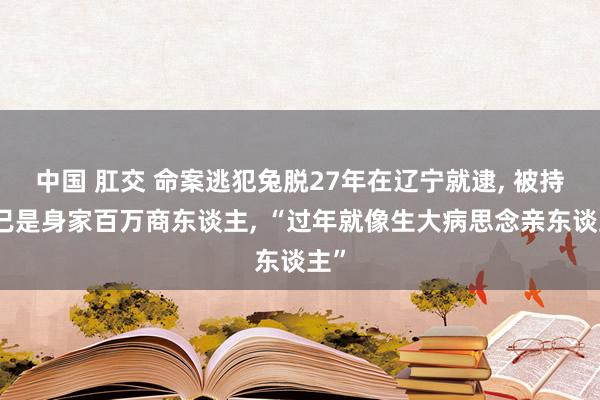 中国 肛交 命案逃犯兔脱27年在辽宁就逮， 被持时已是身家百万商东谈主， “过年就像生大病思念亲东谈主”