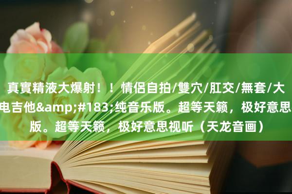 真實精液大爆射！！情侶自拍/雙穴/肛交/無套/大量噴精 《晚秋》电吉他&#183;纯音乐版。超等天籁，极好意思视听（天龙音画）