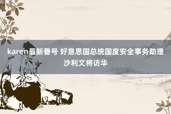 karen最新番号 好意思国总统国度安全事务助理沙利文将访华