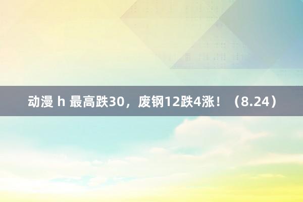 动漫 h 最高跌30，废钢12跌4涨！（8.24）