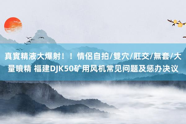 真實精液大爆射！！情侶自拍/雙穴/肛交/無套/大量噴精 福建DJK50矿用风机常见问题及惩办决议