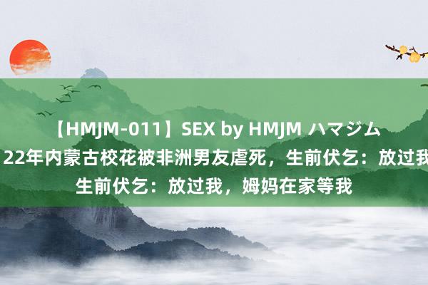 【HMJM-011】SEX by HMJM ハマジムベスト09 6時間 22年内蒙古校花被非洲男友虐死，生前伏乞：放过我，姆妈在家等我