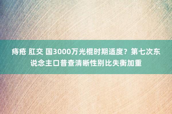 痔疮 肛交 国3000万光棍时期适度？第七次东说念主口普查清晰性别比失衡加重