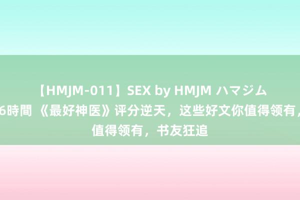 【HMJM-011】SEX by HMJM ハマジムベスト09 6時間 《最好神医》评分逆天，这些好文你值得领有，书友狂追