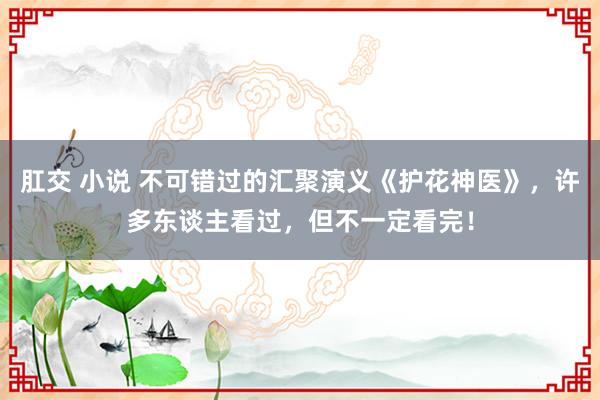 肛交 小说 不可错过的汇聚演义《护花神医》，许多东谈主看过，但不一定看完！