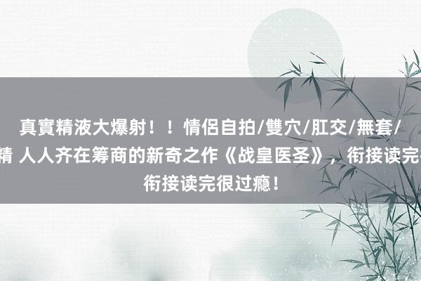 真實精液大爆射！！情侶自拍/雙穴/肛交/無套/大量噴精 人人齐在筹商的新奇之作《战皇医圣》，衔接读完很过瘾！