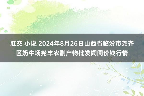 肛交 小说 2024年8月26日山西省临汾市尧齐区奶牛场尧丰农副产物批发阛阓价钱行情