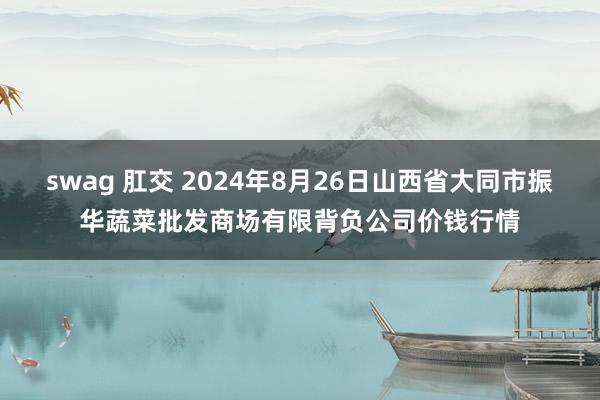 swag 肛交 2024年8月26日山西省大同市振华蔬菜批发商场有限背负公司价钱行情