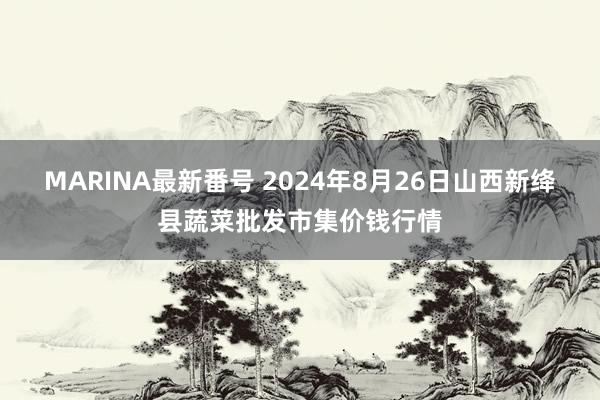 MARINA最新番号 2024年8月26日山西新绛县蔬菜批发市集价钱行情