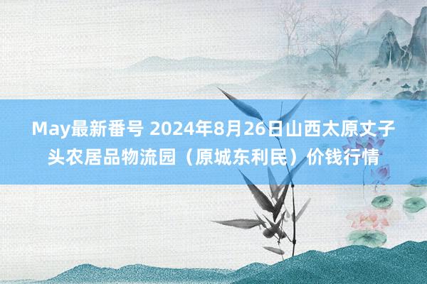 May最新番号 2024年8月26日山西太原丈子头农居品物流园（原城东利民）价钱行情