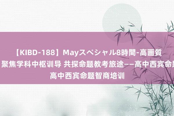 【KIBD-188】Mayスペシャル8時間-高画質-特別編 ​聚焦学科中枢训导 共探命题教考旅途——高中西宾命题智商培训