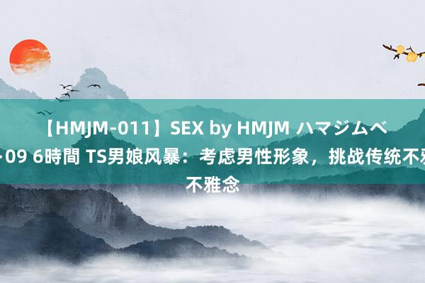 【HMJM-011】SEX by HMJM ハマジムベスト09 6時間 TS男娘风暴：考虑男性形象，挑战传统不雅念