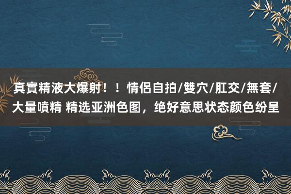 真實精液大爆射！！情侶自拍/雙穴/肛交/無套/大量噴精 精选亚洲色图，绝好意思状态颜色纷呈