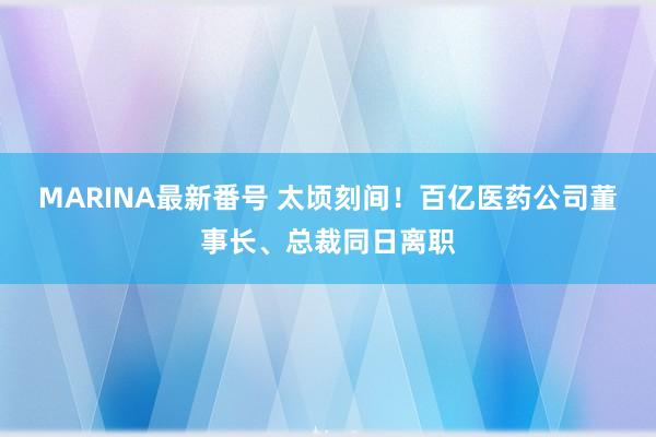 MARINA最新番号 太顷刻间！百亿医药公司董事长、总裁同日离职