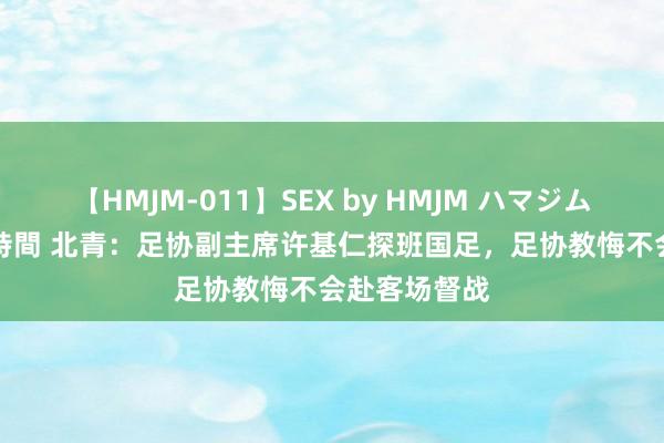 【HMJM-011】SEX by HMJM ハマジムベスト09 6時間 北青：足协副主席许基仁探班国足，足协教悔不会赴客场督战