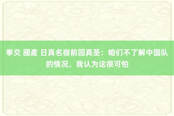 拳交 國產 日真名宿前园真圣：咱们不了解中国队的情况，我认为这很可怕