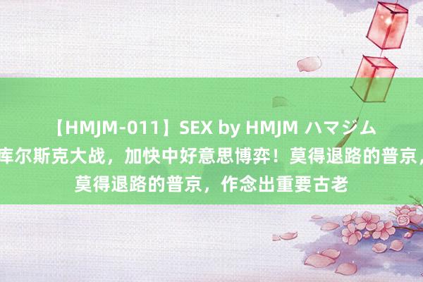 【HMJM-011】SEX by HMJM ハマジムベスト09 6時間 库尔斯克大战，加快中好意思博弈！莫得退路的普京，作念出重要古老