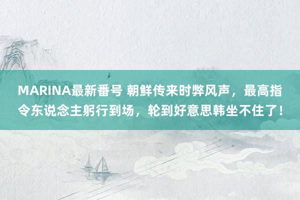 MARINA最新番号 朝鲜传来时弊风声，最高指令东说念主躬行到场，轮到好意思韩坐不住了！