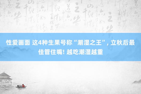 性爱画面 这4种生果号称“潮湿之王”， 立秋后最佳管住嘴! 越吃潮湿越重