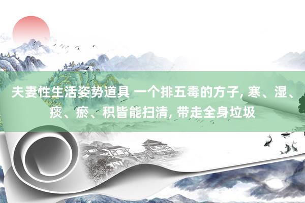 夫妻性生活姿势道具 一个排五毒的方子， 寒、湿、痰、瘀、积皆能扫清， 带走全身垃圾