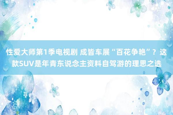 性爱大师第1季电视剧 成皆车展“百花争艳”？这款SUV是年青东说念主资料自驾游的理思之选