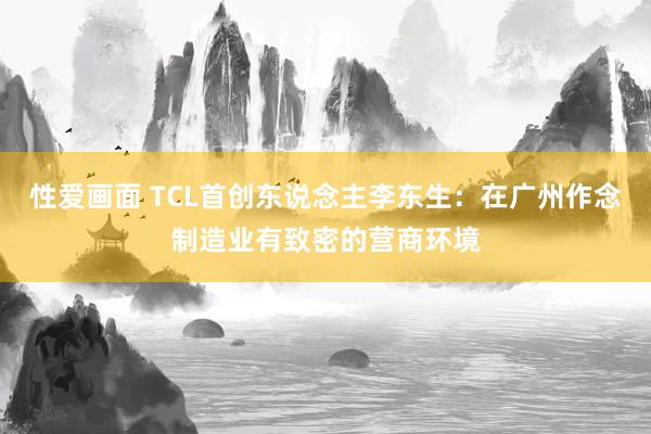 性爱画面 TCL首创东说念主李东生：在广州作念制造业有致密的营商环境